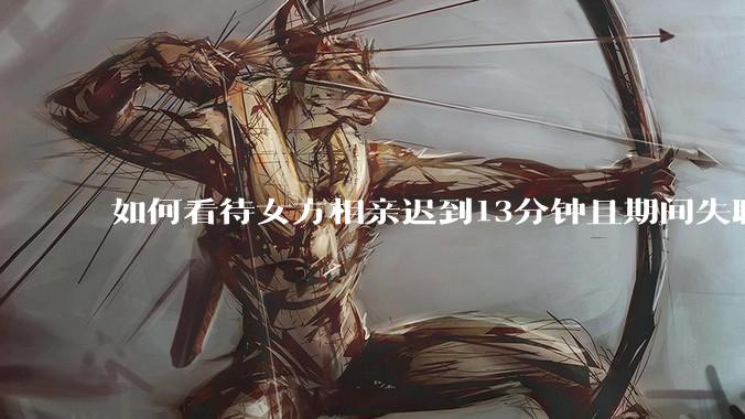 如何看待女方相亲迟到13分钟且期间失联，男方放弃等待反遭批评？